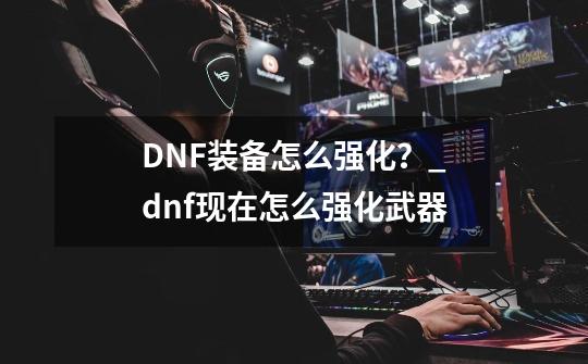 DNF装备怎么强化？_dnf现在怎么强化武器-第1张-游戏-拼搏