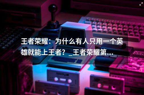 王者荣耀：为什么有人只用一个英雄就能上王者？_王者荣耀第一视角录屏怎么录-第1张-游戏-拼搏