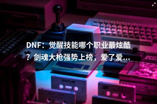 DNF：觉醒技能哪个职业最炫酷？剑魂大枪强势上榜，爱了爱了-第1张-游戏-拼搏