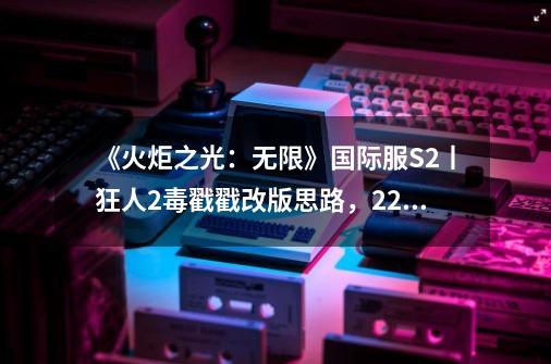 《火炬之光：无限》国际服S2丨狂人2毒戳戳改版思路，2200火撸海3-第1张-游戏-拼搏