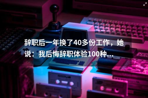 辞职后一年换了40多份工作，她说：我后悔辞职体验100种职业-第1张-游戏-拼搏