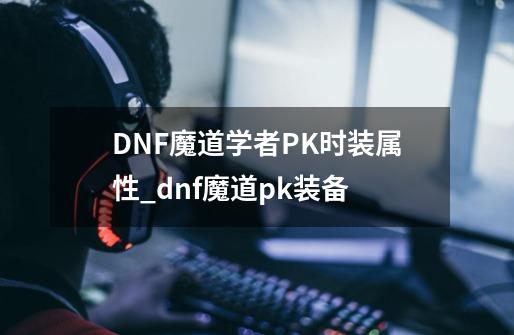 DNF魔道学者PK时装属性_dnf魔道pk装备-第1张-游戏-拼搏