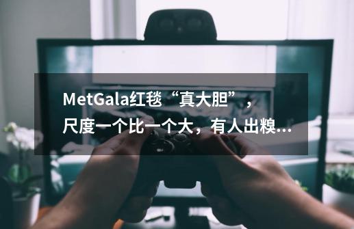 MetGala红毯“真大胆”，尺度一个比一个大，有人出糗有人惊艳-第1张-游戏-拼搏