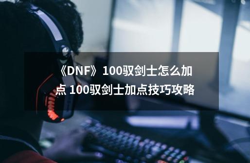 《DNF》100驭剑士怎么加点 100驭剑士加点技巧攻略-第1张-游戏-拼搏