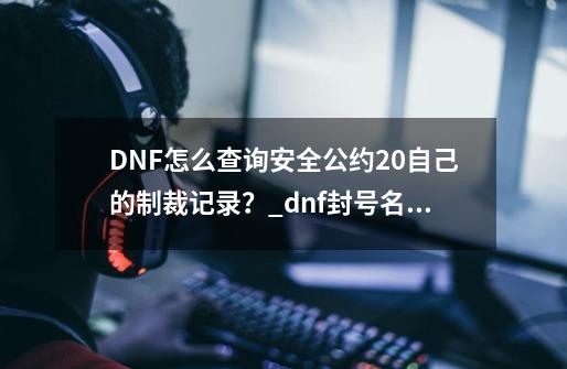 DNF怎么查询安全公约2.0自己的制裁记录？_dnf封号名单查询最新-第1张-游戏-拼搏