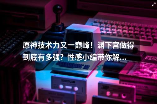 原神技术力又一巅峰！渊下宫做得到底有多强？性感小编带你解析-第1张-游戏-拼搏