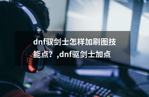 dnf驭剑士怎样加刷图技能点？,dnf驱剑士加点-第1张-游戏-拼搏