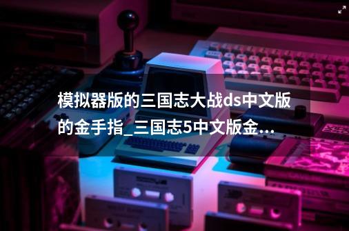 模拟器版的三国志大战ds中文版的金手指_三国志5中文版金手指代码-第1张-游戏-拼搏