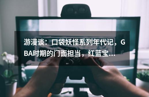 游漫谈：口袋妖怪系列年代记，GBA时期的门面担当，红蓝宝石参上-第1张-游戏-拼搏