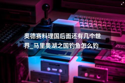 奥德赛料理国后面还有几个世界_马里奥湖之国钓鱼怎么钓-第1张-游戏-拼搏