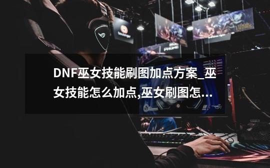 DNF巫女技能刷图加点方案_巫女技能怎么加点,巫女刷图怎么加点最好-第1张-游戏-拼搏