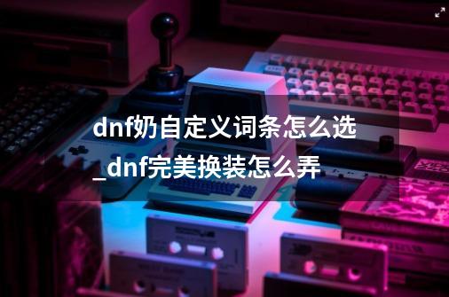 dnf奶自定义词条怎么选_dnf完美换装怎么弄-第1张-游戏-拼搏