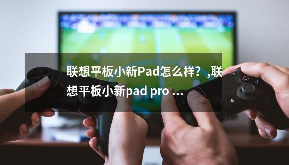 联想平板小新Pad怎么样？,联想平板小新pad pro 12 . 7英寸学习游戏平板电脑鸽子灰-第1张-游戏-拼搏