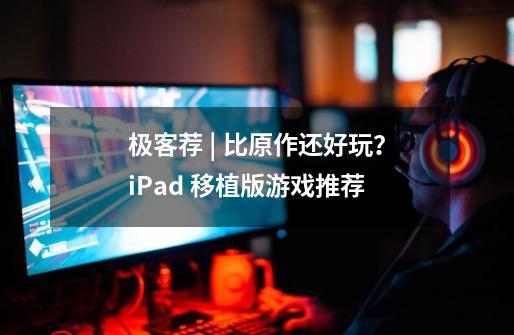 极客荐 | 比原作还好玩？iPad 移植版游戏推荐-第1张-游戏-拼搏