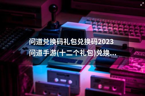 问道兑换码礼包兑换码2023 问道手游(十二个礼包)兑换码大全-第1张-游戏-拼搏