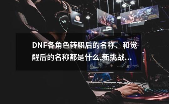 DNF各角色转职后的名称、和觉醒后的名称都是什么,新挑战狂战转职什么-第1张-游戏-拼搏