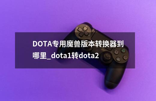 DOTA专用魔兽版本转换器到哪里?_dota1转dota2-第1张-游戏-拼搏