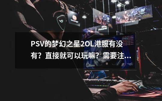 PSV的梦幻之星2OL港服有没有？直接就可以玩嘛？需要注册什么吗？好想体会一下小薇玩网游的感觉_psv梦幻之星ol2停服-第1张-游戏-拼搏