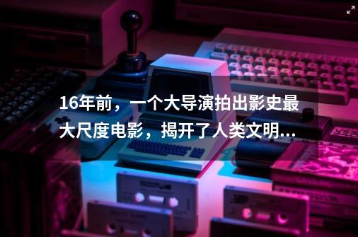 16年前，一个大导演拍出影史最大尺度电影，揭开了人类文明的真相-第1张-游戏-拼搏