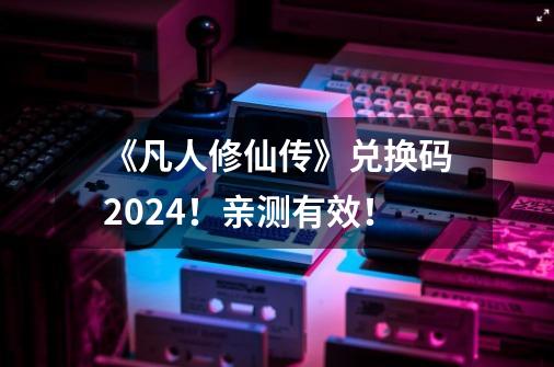 《凡人修仙传》兑换码2024！亲测有效！-第1张-游戏-拼搏