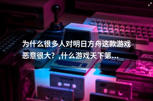 为什么很多人对明日方舟这款游戏恶意很大？,什么游戏天下第一-第1张-游戏-拼搏