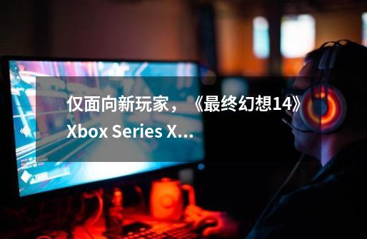 仅面向新玩家，《最终幻想14》Xbox Series X/S版开启公测-第1张-游戏-拼搏