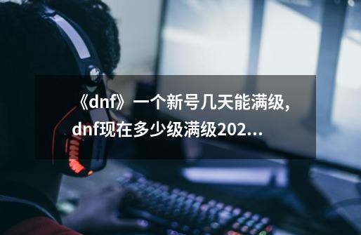 《dnf》一个新号几天能满级?,dnf现在多少级满级2023-第1张-游戏-拼搏