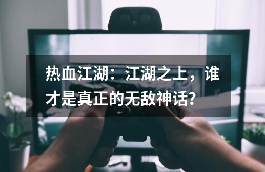 热血江湖：江湖之上，谁才是真正的无敌神话？-第1张-游戏-拼搏