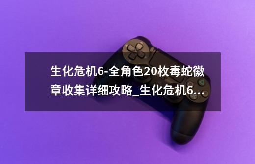 生化危机6-全角色20枚毒蛇徽章收集详细攻略_生化危机6ada第二章-第1张-游戏-拼搏