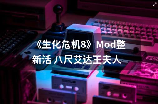 《生化危机8》Mod整新活 八尺艾达王夫人-第1张-游戏-拼搏