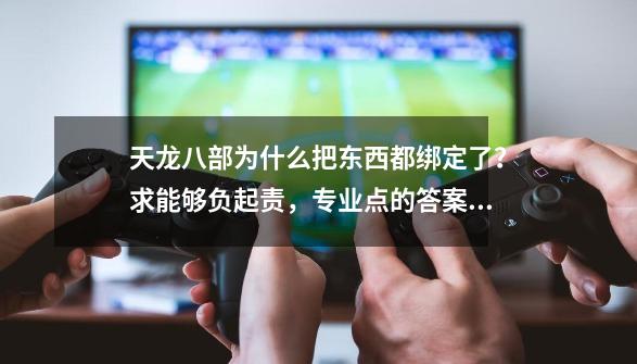 天龙八部为什么把东西都绑定了？求能够负起责，专业点的答案。_天龙八部奇物拿去哪卖-第1张-游戏-拼搏