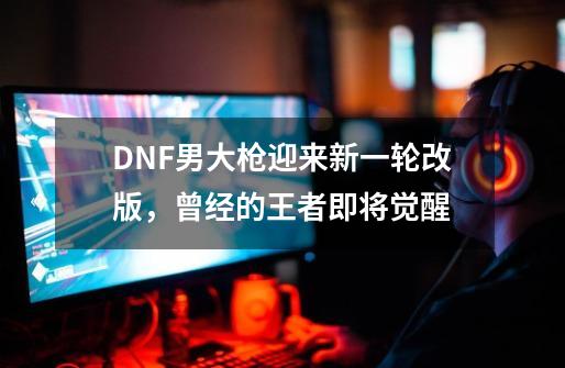 DNF男大枪迎来新一轮改版，曾经的王者即将觉醒-第1张-游戏-拼搏