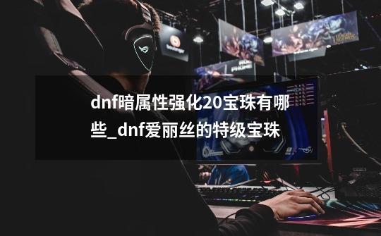 dnf暗属性强化20宝珠有哪些_dnf爱丽丝的特级宝珠-第1张-游戏-拼搏