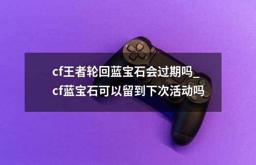 cf王者轮回蓝宝石会过期吗_cf蓝宝石可以留到下次活动吗-第1张-游戏-拼搏