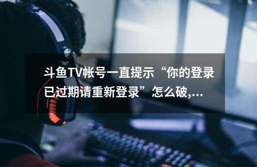 斗鱼TV帐号一直提示“你的登录已过期请重新登录”怎么破,斗鱼连接5002-第1张-游戏-拼搏