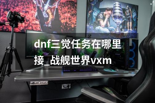 dnf三觉任务在哪里接_战舰世界vxm-第1张-游戏-拼搏