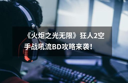 《火炬之光无限》狂人2空手战吼流BD攻略来袭！-第1张-游戏-拼搏