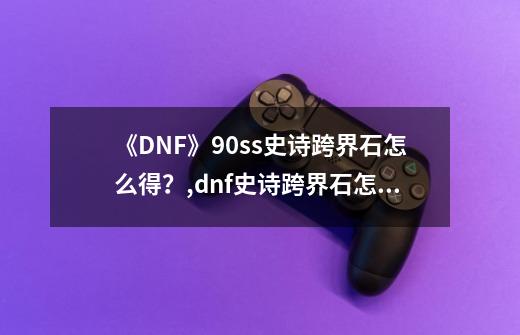 《DNF》90ss史诗跨界石怎么得？,dnf史诗跨界石怎么获得2023-第1张-游戏-拼搏