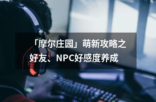 「摩尔庄园」萌新攻略之好友、NPC好感度养成-第1张-游戏-拼搏