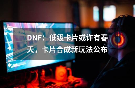 DNF：低级卡片或许有春天，卡片合成新玩法公布-第1张-游戏-拼搏