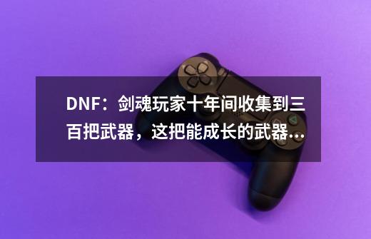 DNF：剑魂玩家十年间收集到三百把武器，这把能成长的武器却没有-第1张-游戏-拼搏