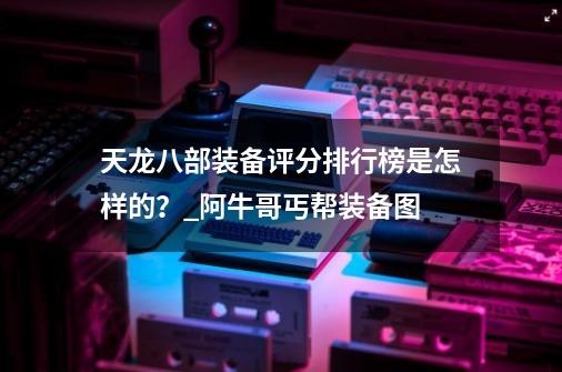 天龙八部装备评分排行榜是怎样的？_阿牛哥丐帮装备图-第1张-游戏-拼搏