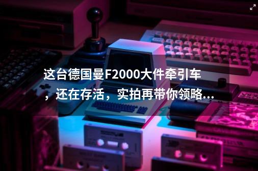 这台德国曼F2000大件牵引车，还在存活，实拍再带你领略它的魅力-第1张-游戏-拼搏