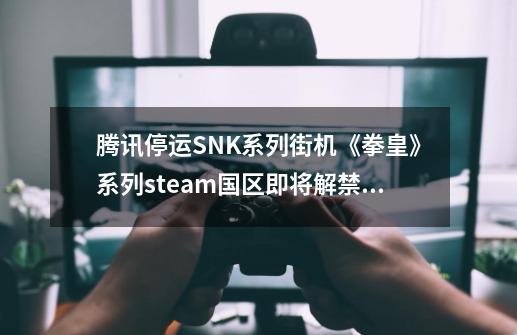 腾讯停运SNK系列街机《拳皇》系列steam国区即将解禁？-第1张-游戏-拼搏