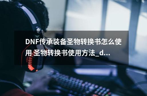 DNF传承装备圣物转换书怎么使用 圣物转换书使用方法_dnf魔法封印的装备怎么合成-第1张-游戏-拼搏