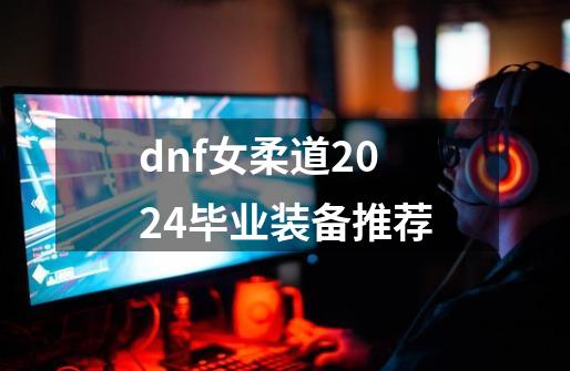 dnf女柔道2024毕业装备推荐-第1张-游戏-拼搏