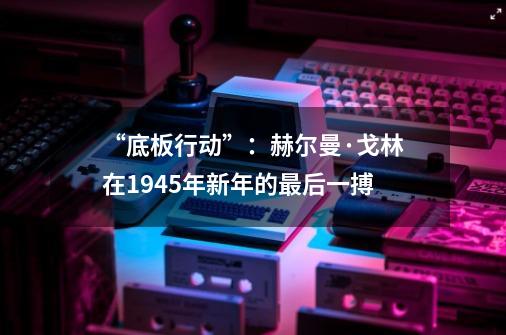 “底板行动”：赫尔曼·戈林在1945年新年的最后一搏-第1张-游戏-拼搏