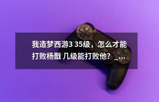 我造梦西游3 35级，怎么才能打败杨戬 几级能打败他？_造梦西游三混沌之门怎么开-第1张-游戏-拼搏