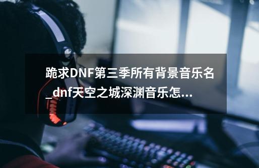 跪求DNF第三季所有背景音乐名_dnf天空之城深渊音乐怎么开-第1张-游戏-拼搏