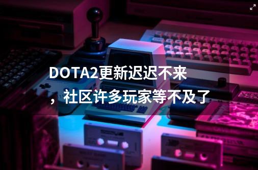 DOTA2更新迟迟不来，社区许多玩家等不及了-第1张-游戏-拼搏